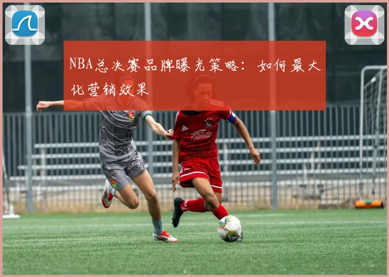 NBA总决赛品牌曝光策略：如何最大化营销效果