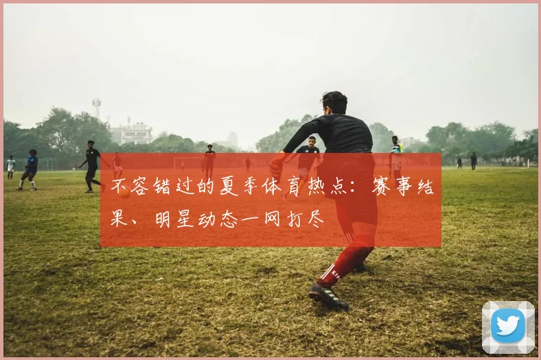 不容错过的夏季体育热点：赛事结果、明星动态一网打尽