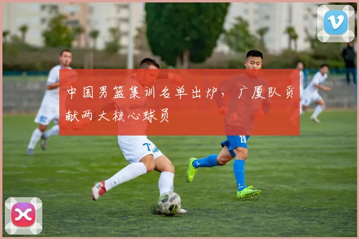 中国男篮集训名单出炉，广厦队贡献两大核心球员