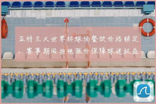 亚特兰大世界杯球场餐饮价格锁定，赛事期间拒绝涨价保障球迷权益