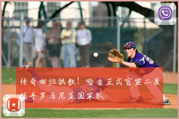 传奇回归执教！哈吉正式官宣二度接手罗马尼亚国家队