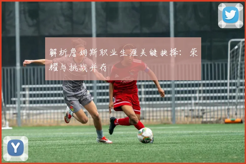 解析詹姆斯职业生涯关键抉择：荣耀与挑战并存
