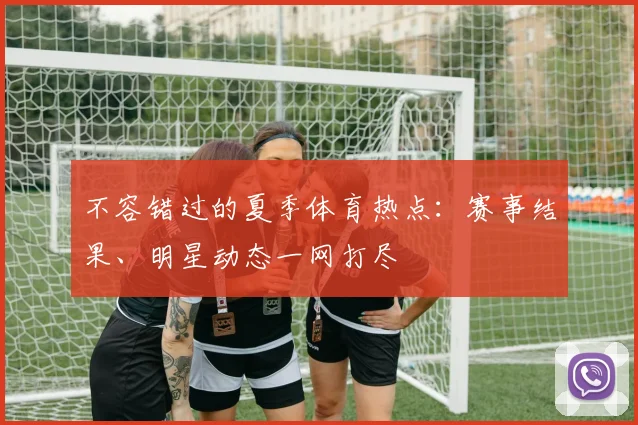 不容错过的夏季体育热点：赛事结果、明星动态一网打尽