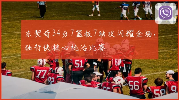 东契奇34分7篮板7助攻闪耀全场,独行侠核心统治比赛