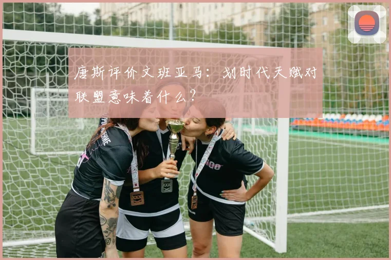 唐斯评价文班亚马：划时代天赋对联盟意味着什么？