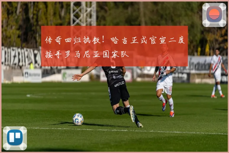 传奇回归执教！哈吉正式官宣二度接手罗马尼亚国家队