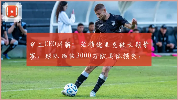 矿工CEO详解：若穆德里克被长期禁赛，球队面临3000万欧具体损失，影响几何？