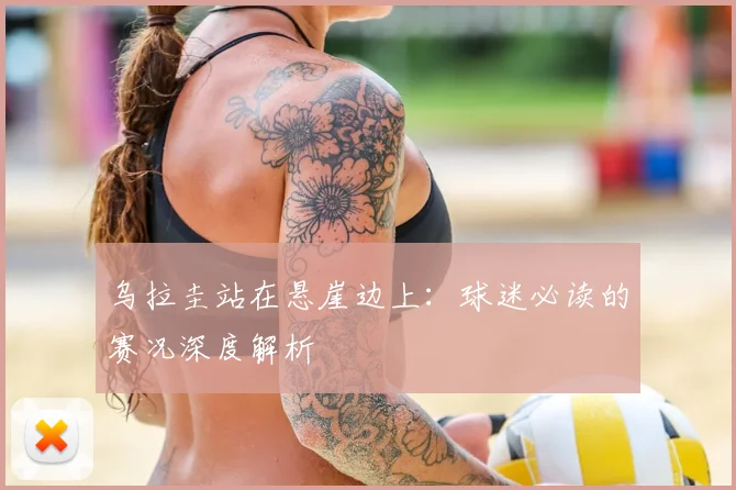 乌拉圭站在悬崖边上：球迷必读的赛况深度解析