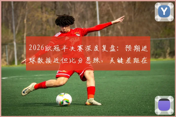2026欧冠半决赛深度复盘：预期进球数接近但比分悬殊，关键差距在于把握机会能力