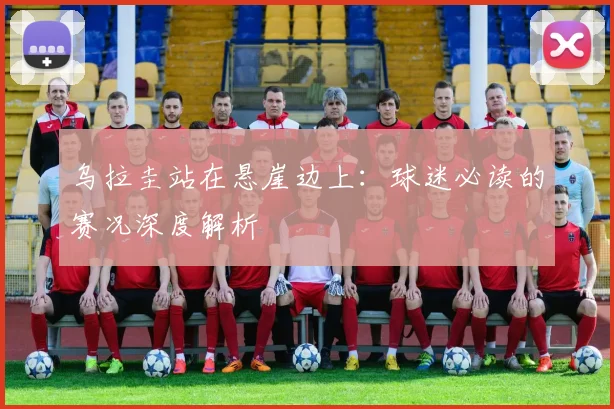 乌拉圭站在悬崖边上：球迷必读的赛况深度解析