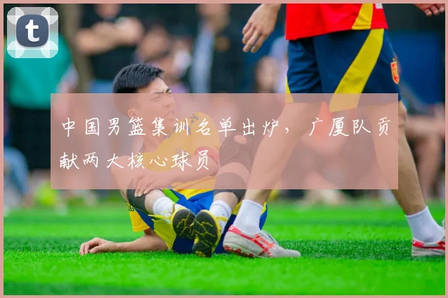 中国男篮集训名单出炉，广厦队贡献两大核心球员